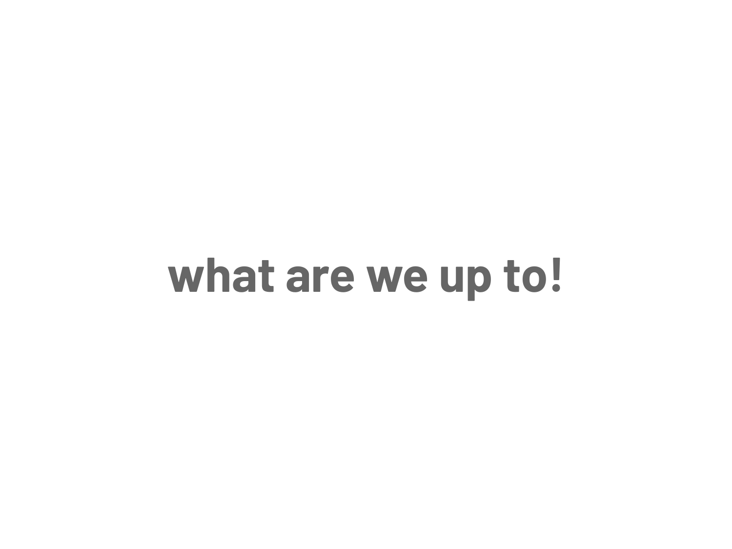 what are we up to!